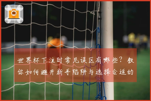 世界杯下注时常见误区有哪些？教你如何避开新手陷阱与选择合适的买球APP
