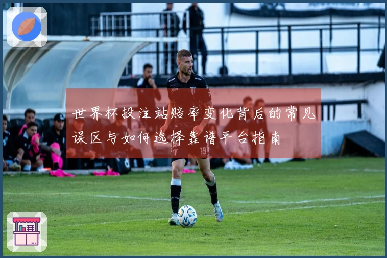 世界杯投注站赔率变化背后的常见误区与如何选择靠谱平台指南